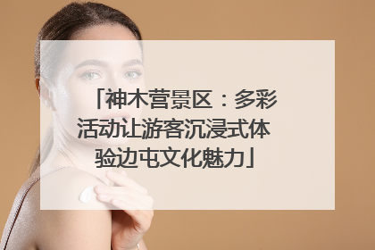 神木营景区：多彩活动让游客沉浸式体验边屯文化魅力